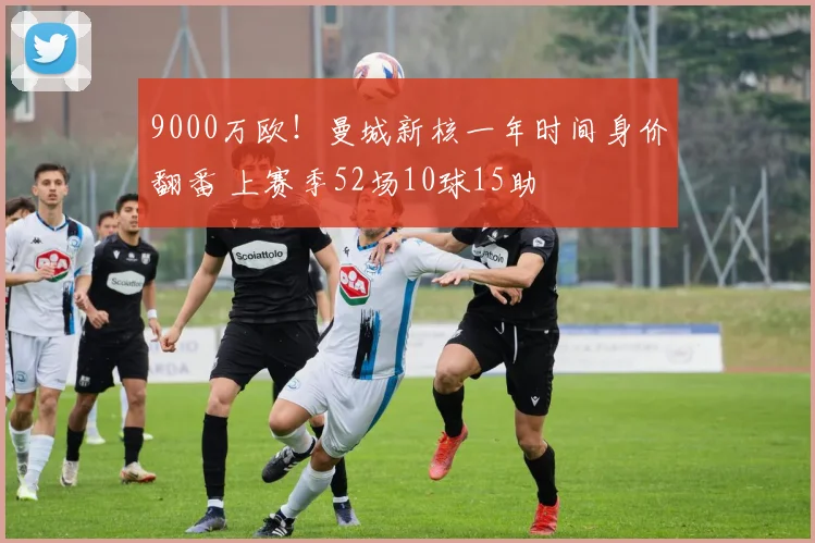 9000万欧！曼城新核一年时间身价翻番 上赛季52场10球15助