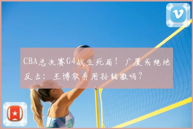 CBA总决赛G4战生死局！广厦或绝地反击：王博敢弃用孙铭徽吗？