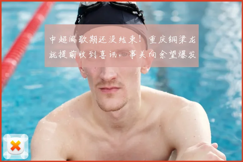 中超间歇期还没结束！重庆铜梁龙就提前收到喜讯，事关向余望爆发