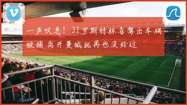 一声叹息！31岁斯特林毒驾出车祸被捕 离开曼城就再也没好过
