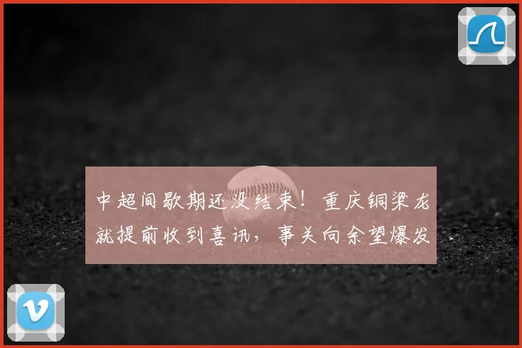 中超间歇期还没结束!重庆铜梁龙就提前收到喜讯,事关向余望爆发