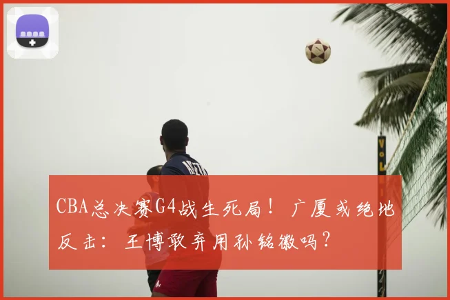 CBA总决赛G4战生死局！广厦或绝地反击：王博敢弃用孙铭徽吗？