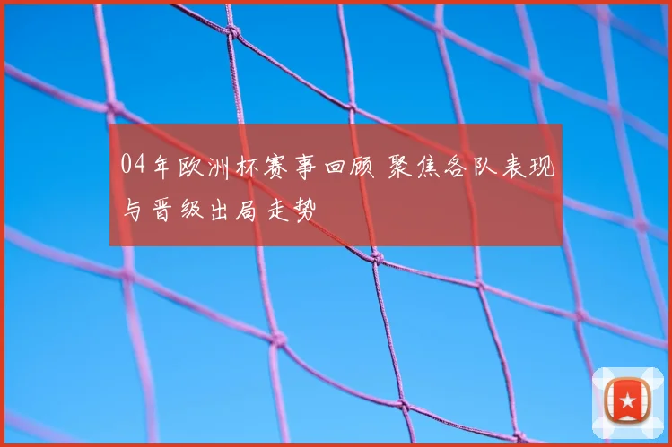 04年欧洲杯赛事回顾 聚焦各队表现与晋级出局走势